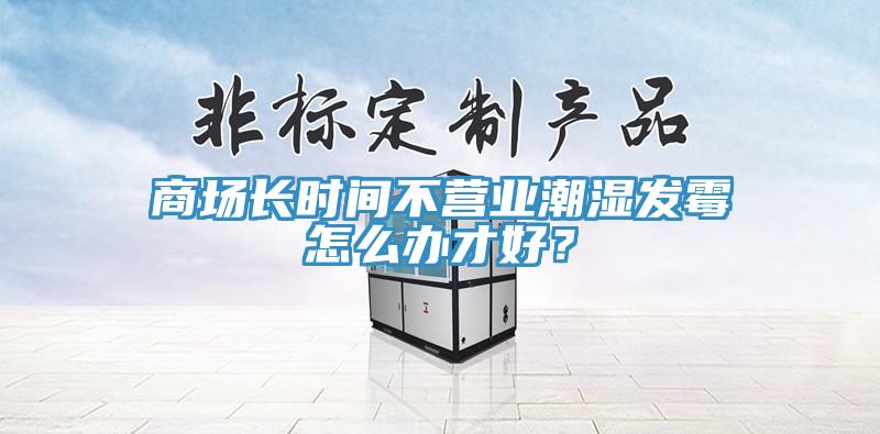 商场长时间不营业潮湿发霉怎么办才好？