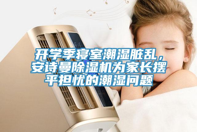 开学季寝室潮湿脏乱，安诗曼除湿机为家长摆平担忧的潮湿问题