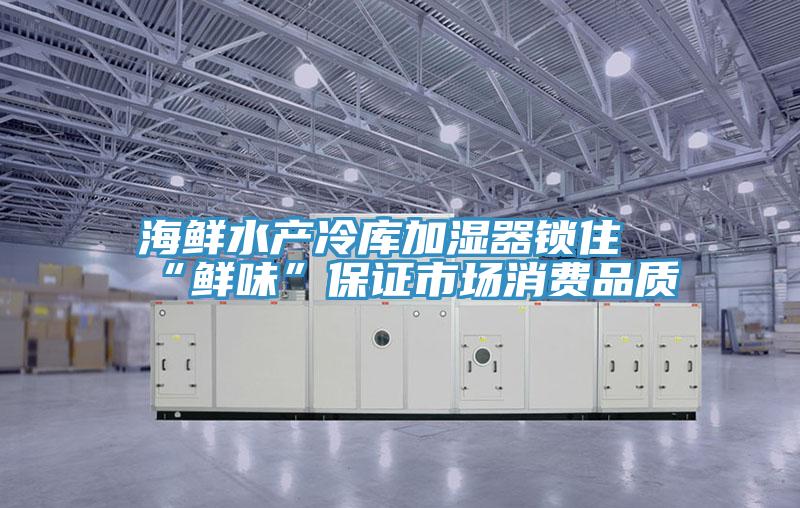 海鲜水产冷库加湿器锁住“鲜味”保证市场消费品质