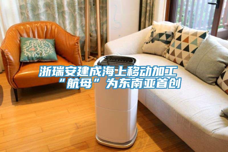 浙瑞安建成海上移动加工“航母”为东南亚首创