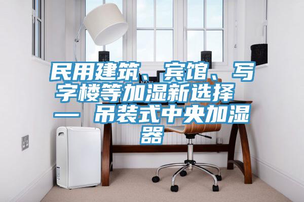 民用建筑、宾馆、写字楼等加湿新选择 — 吊装式中央加湿器