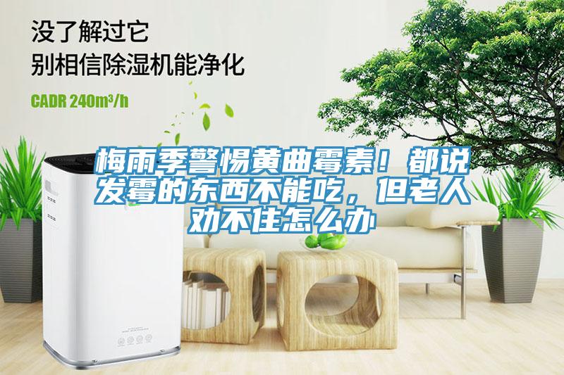 梅雨季警惕黄曲霉素！都说发霉的东西不能吃，但老人劝不住怎么办