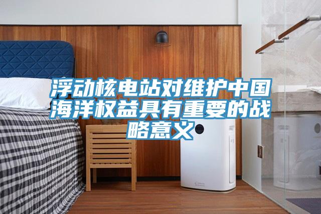 浮动核电站对维护中国海洋权益具有重要的战略意义