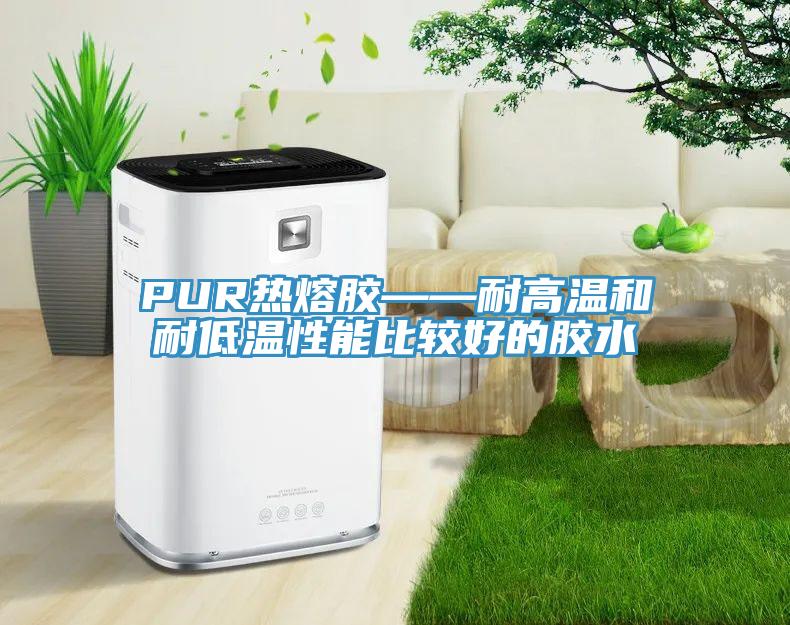 PUR热熔胶——耐高温和耐低温性能比较好的胶水