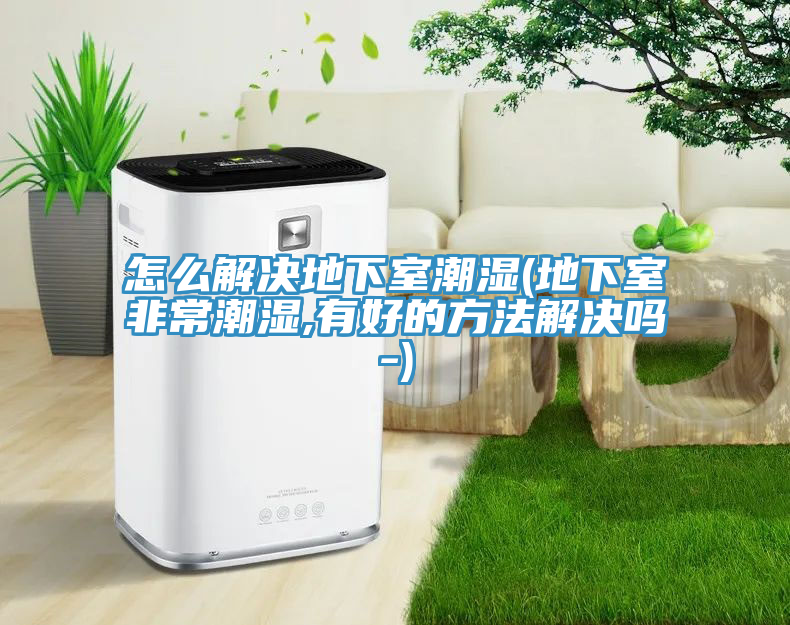 怎么解决地下室潮湿(地下室非常潮湿,有好的方法解决吗-)