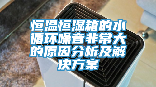 恒温恒湿箱的水循环噪音非常大的原因分析及解决方案