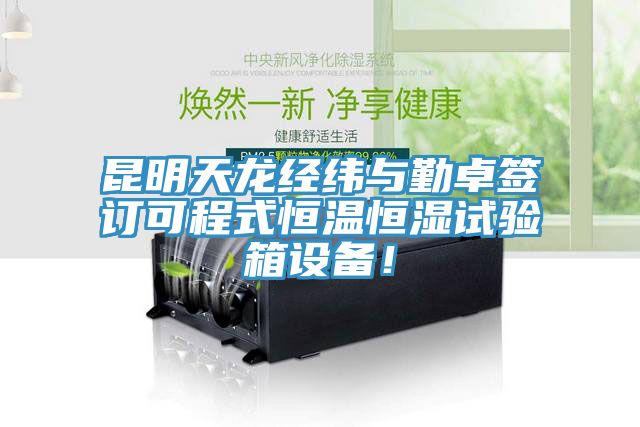 昆明天龙经纬与勤卓签订可程式恒温恒湿试验箱设备！