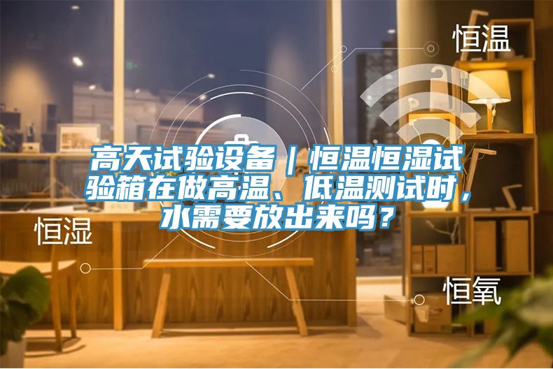 高天试验设备｜恒温恒湿试验箱在做高温、低温测试时，水需要放出来吗？